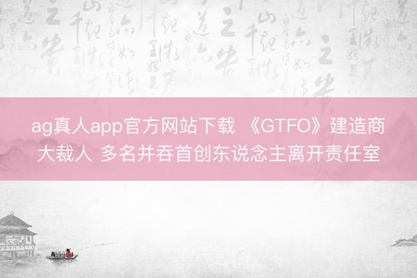 ag真人app官方网站下载 《GTFO》建造商大裁人 多名并吞首创东说念主离开责任室