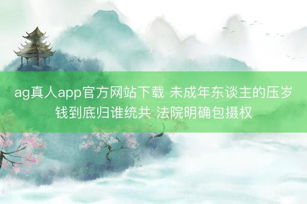 ag真人app官方网站下载 未成年东谈主的压岁钱到底归谁统共 法院明确包摄权
