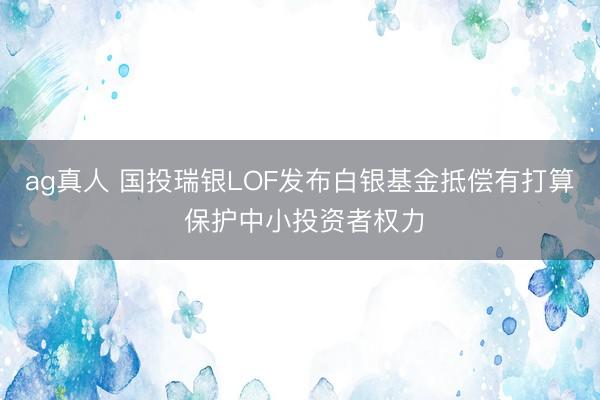 ag真人 国投瑞银LOF发布白银基金抵偿有打算 保护中小投资者权力