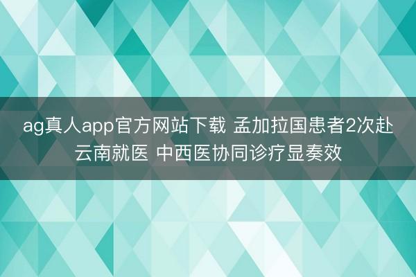 ag真人app官方网站下载 孟加拉国患者2次赴云南就医 中西医协同诊疗显奏效