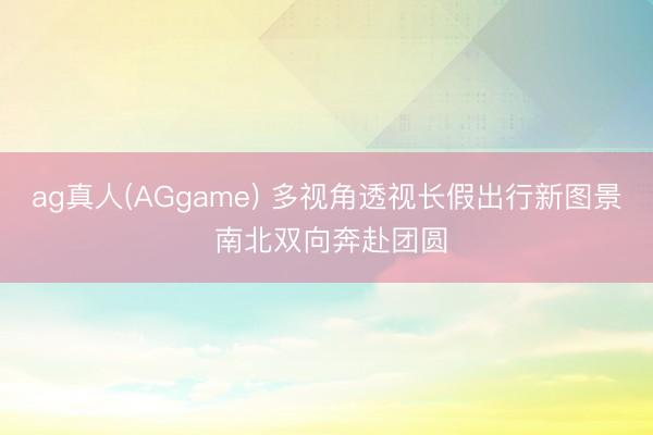 ag真人(AGgame) 多视角透视长假出行新图景 南北双向奔赴团圆