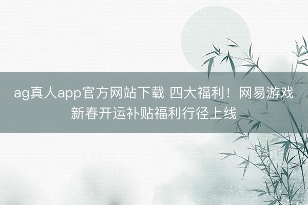 ag真人app官方网站下载 四大福利！网易游戏新春开运补贴福利行径上线