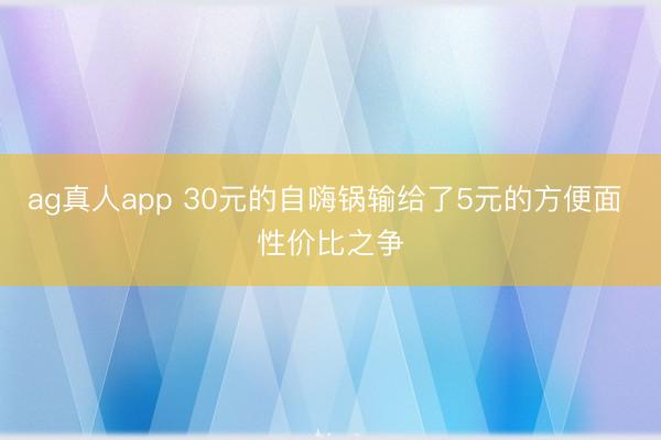 ag真人app 30元的自嗨锅输给了5元的方便面 性价比之争