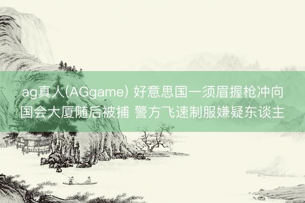 ag真人(AGgame) 好意思国一须眉握枪冲向国会大厦随后被捕 警方飞速制服嫌疑东谈主
