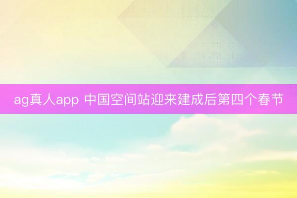 ag真人app 中国空间站迎来建成后第四个春节