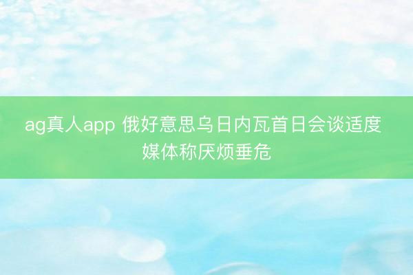 ag真人app 俄好意思乌日内瓦首日会谈适度 媒体称厌烦垂危
