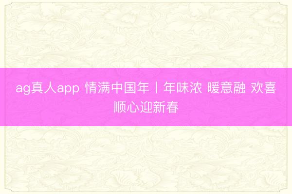 ag真人app 情满中国年丨年味浓 暖意融 欢喜顺心迎新春