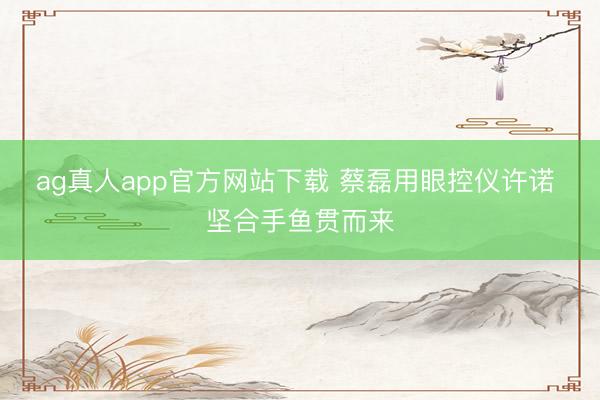 ag真人app官方网站下载 蔡磊用眼控仪许诺 坚合手鱼贯而来