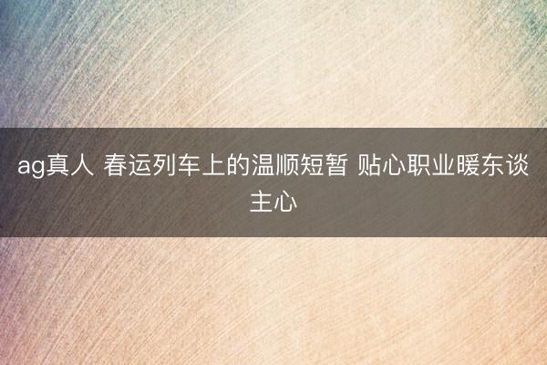 ag真人 春运列车上的温顺短暂 贴心职业暖东谈主心