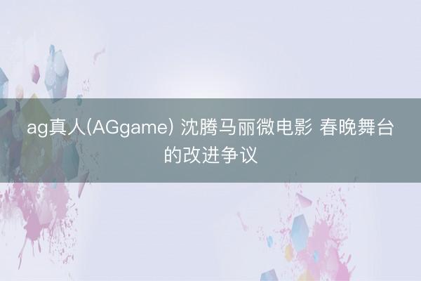 ag真人(AGgame) 沈腾马丽微电影 春晚舞台的改进争议