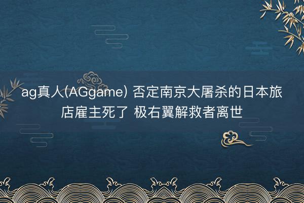ag真人(AGgame) 否定南京大屠杀的日本旅店雇主死了 极右翼解救者离世