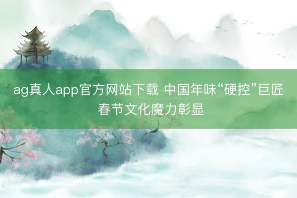 ag真人app官方网站下载 中国年味“硬控”巨匠 春节文化魔力彰显
