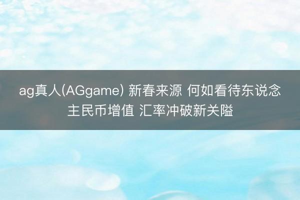 ag真人(AGgame) 新春来源 何如看待东说念主民币增值 汇率冲破新关隘