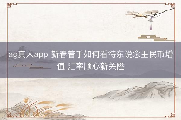 ag真人app 新春着手如何看待东说念主民币增值 汇率顺心新关隘