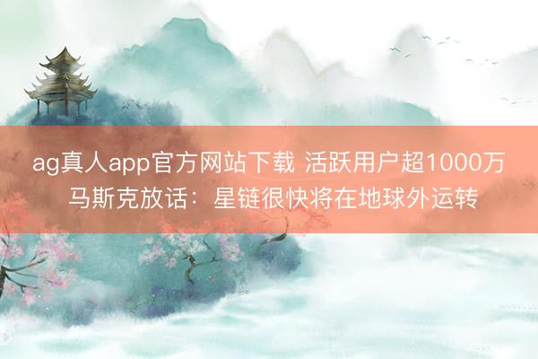 ag真人app官方网站下载 活跃用户超1000万 马斯克放话：星链很快将在地球外运转