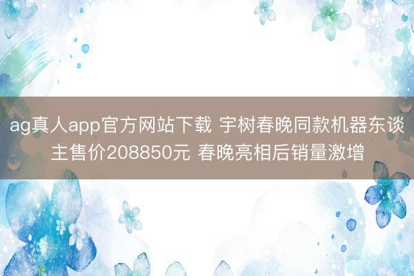 ag真人app官方网站下载 宇树春晚同款机器东谈主售价208850元 春晚亮相后销量激增