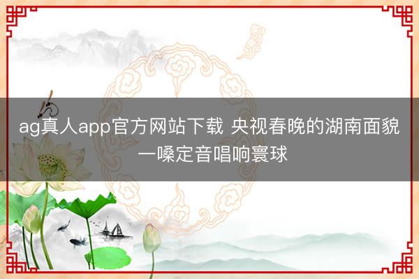 ag真人app官方网站下载 央视春晚的湖南面貌 一嗓定音唱响寰球