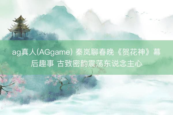 ag真人(AGgame) 秦岚聊春晚《贺花神》幕后趣事 古致密韵震荡东说念主心