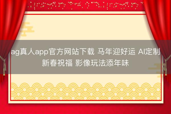 ag真人app官方网站下载 马年迎好运 AI定制新春祝福 影像玩法添年味
