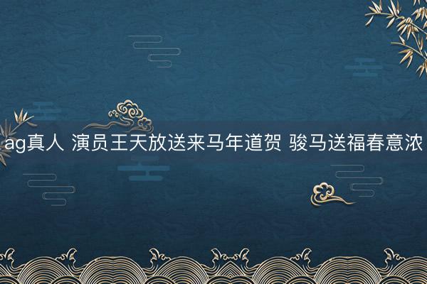 ag真人 演员王天放送来马年道贺 骏马送福春意浓