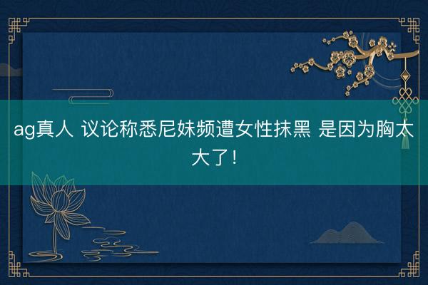 ag真人 议论称悉尼妹频遭女性抹黑 是因为胸太大了！