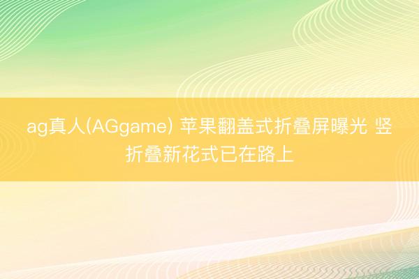 ag真人(AGgame) 苹果翻盖式折叠屏曝光 竖折叠新花式已在路上