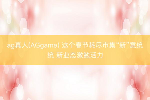 ag真人(AGgame) 这个春节耗尽市集“新”意统统 新业态激勉活力