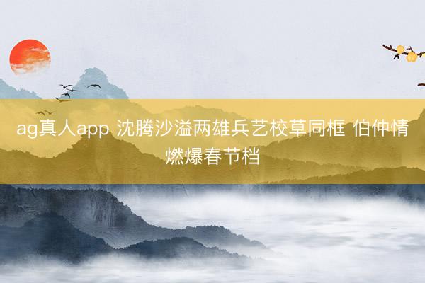 ag真人app 沈腾沙溢两雄兵艺校草同框 伯仲情燃爆春节档