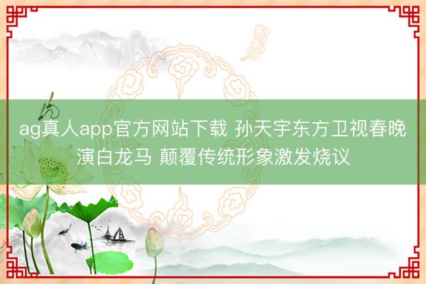 ag真人app官方网站下载 孙天宇东方卫视春晚演白龙马 颠覆传统形象激发烧议