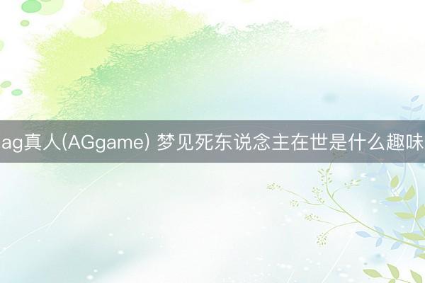 ag真人(AGgame) 梦见死东说念主在世是什么趣味