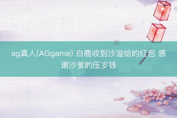 ag真人(AGgame) 白鹿收到沙溢给的红包 感谢沙爹的压岁钱