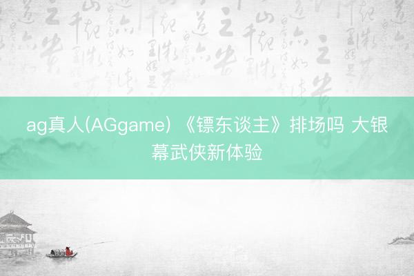 ag真人(AGgame) 《镖东谈主》排场吗 大银幕武侠新体验
