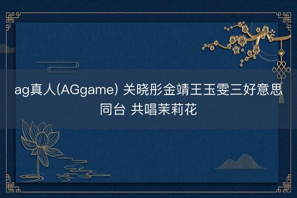 ag真人(AGgame) 关晓彤金靖王玉雯三好意思同台 共唱茉莉花