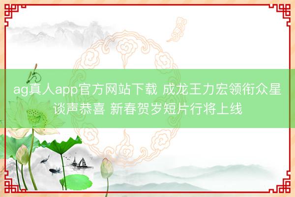 ag真人app官方网站下载 成龙王力宏领衔众星谈声恭喜 新春贺岁短片行将上线