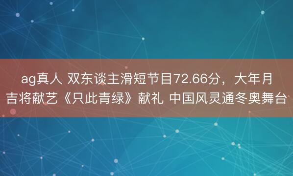 ag真人 双东谈主滑短节目72.66分，大年月吉将献艺《只此青绿》献礼 中国风灵通冬奥舞台