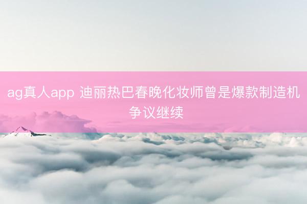 ag真人app 迪丽热巴春晚化妆师曾是爆款制造机 争议继续