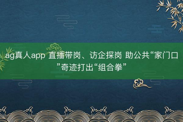ag真人app 直播带岗、访企探岗 助公共“家门口”奇迹打出“组合拳”