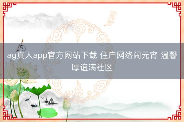 ag真人app官方网站下载 住户网络闹元宵 温馨厚谊满社区