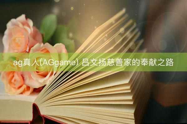 ag真人(AGgame) 吕文扬慈善家的奉献之路