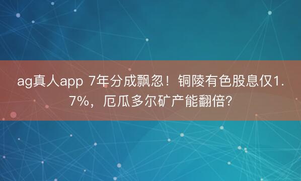 ag真人app 7年分成飘忽！铜陵有色股息仅1.7%，厄瓜多尔矿产能翻倍？