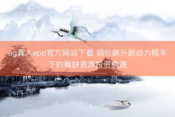 ag真人app官方网站下载 铜价飙升新动力脱手下的稀缺资源投资机遇