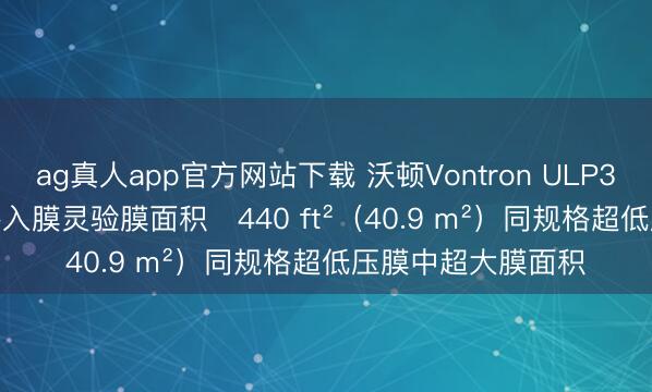 ag真人app官方网站下载 沃顿Vontron ULP32-8040-440反渗入膜灵验膜面积	440 ft²（40.9 m²）同规格超低压膜中超大膜面积