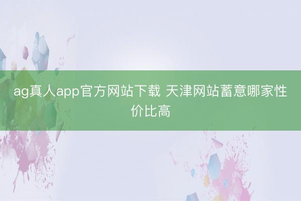 ag真人app官方网站下载 天津网站蓄意哪家性价比高