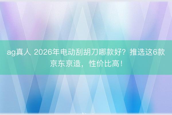 ag真人 2026年电动刮胡刀哪款好？推选这6款京东京造，性价比高！