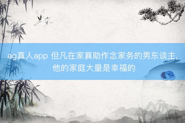 ag真人app 但凡在家襄助作念家务的男东谈主, 他的家庭大量是幸福的