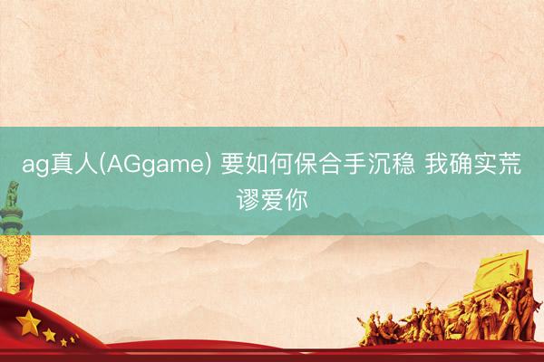 ag真人(AGgame) 要如何保合手沉稳 我确实荒谬爱你