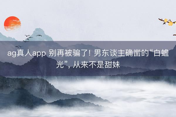 ag真人app 别再被骗了! 男东谈主确凿的“白蟾光”， 从来不是甜妹