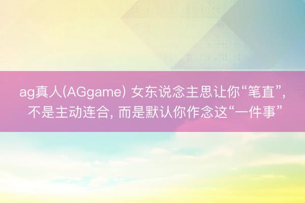 ag真人(AGgame) 女东说念主思让你“笔直”， 不是主动连合， 而是默认你作念这“一件事”