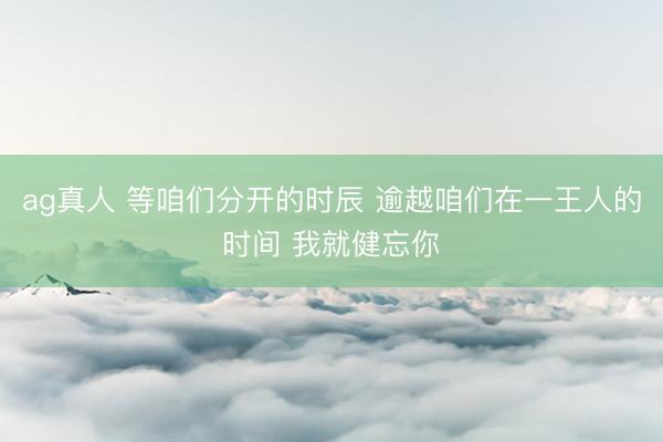 ag真人 等咱们分开的时辰 逾越咱们在一王人的时间 我就健忘你